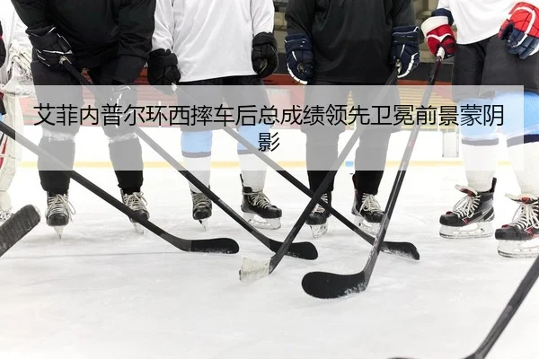 艾菲内普尔环西摔车后总成绩领先卫冕前景蒙阴影